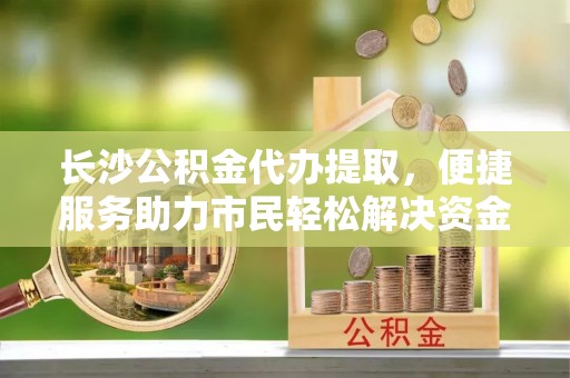 蜀山长沙公积金代办提取，便捷服务助力市民轻松解决资金需求