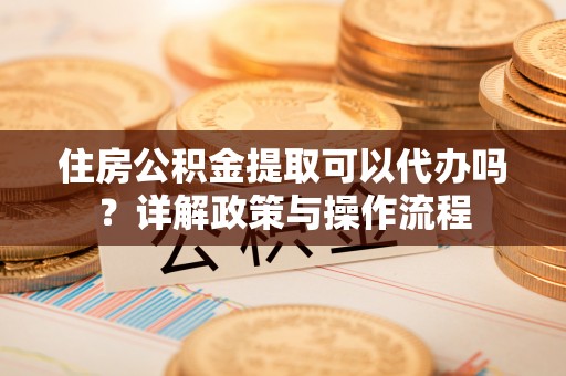 蜀山住房公积金提取可以代办吗？详解政策与操作流程