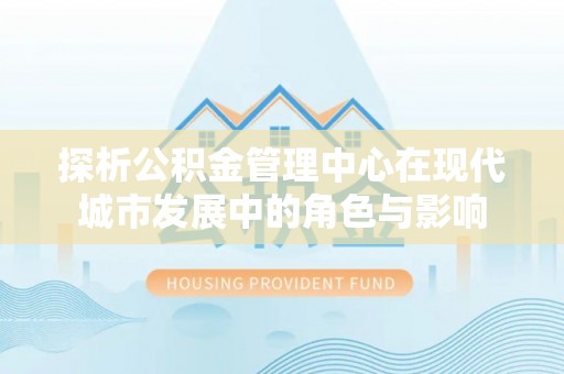 蜀山探析公积金管理中心在现代城市发展中的角色与影响