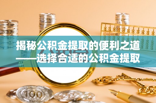 蜀山揭秘公积金提取的便利之道——选择合适的公积金提取代办公司是关键