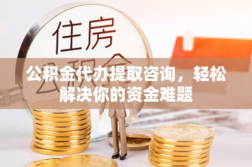 蜀山公积金代办提取咨询，轻松解决你的资金难题