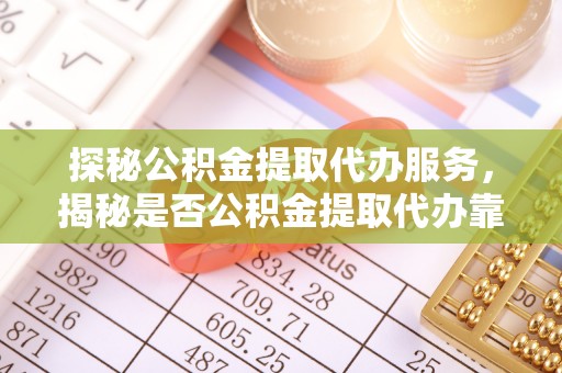 蜀山探秘公积金提取代办服务，揭秘是否公积金提取代办靠谱吗？