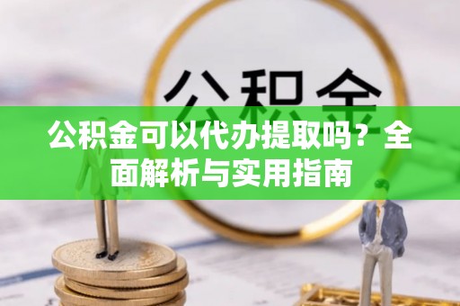 蜀山公积金可以代办提取吗？全面解析与实用指南
