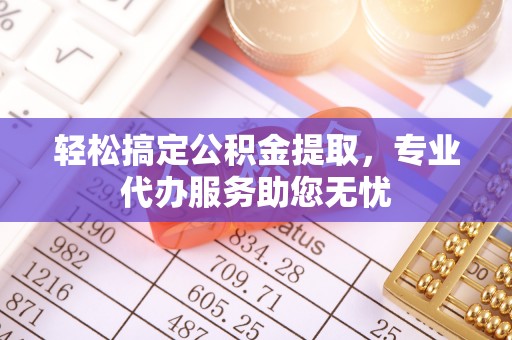 蜀山轻松搞定公积金提取，专业代办服务助您无忧