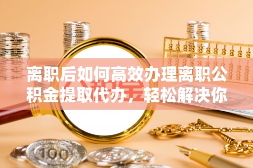 蜀山离职后如何高效办理离职公积金提取代办，轻松解决你的后顾之忧