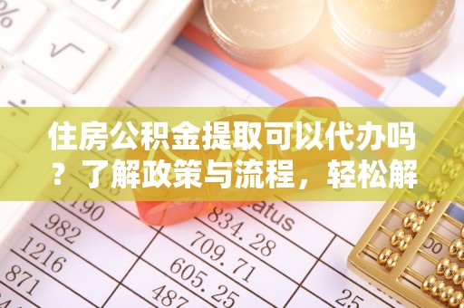 蜀山住房公积金提取可以代办吗？了解政策与流程，轻松解决你的疑问