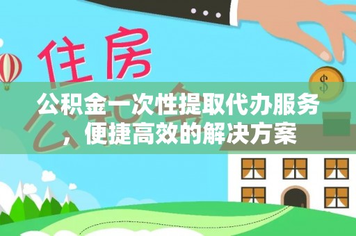 蜀山公积金一次性提取代办服务，便捷高效的解决方案
