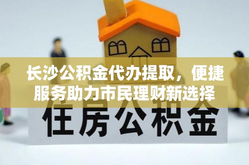 蜀山长沙公积金代办提取，便捷服务助力市民理财新选择