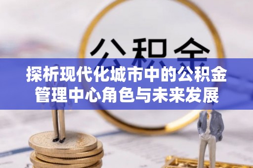 蜀山探析现代化城市中的公积金管理中心角色与未来发展