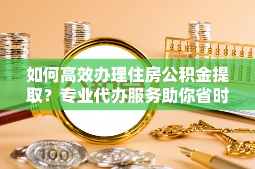 蜀山如何高效办理住房公积金提取？专业代办服务助你省时省力