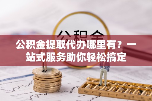 蜀山公积金提取代办哪里有？一站式服务助你轻松搞定