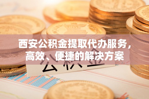蜀山西安公积金提取代办服务，高效、便捷的解决方案
