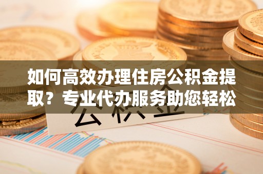 蜀山如何高效办理住房公积金提取？专业代办服务助您轻松搞定
