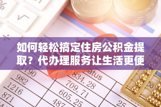 蜀山如何轻松搞定住房公积金提取？代办理服务让生活更便捷！