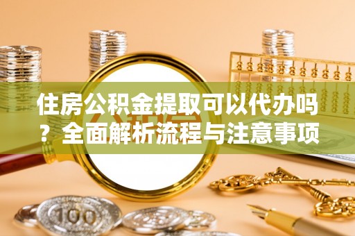 蜀山住房公积金提取可以代办吗？全面解析流程与注意事项