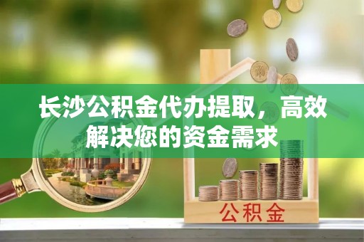 蜀山长沙公积金代办提取，高效解决您的资金需求