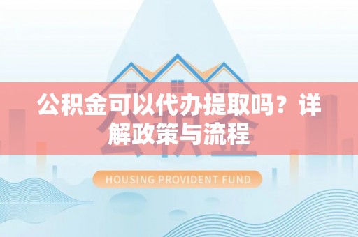 蜀山公积金可以代办提取吗？详解政策与流程
