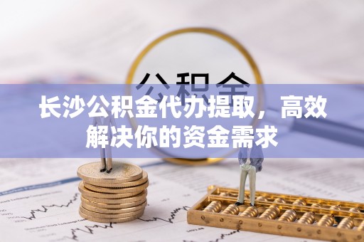 蜀山长沙公积金代办提取，高效解决你的资金需求