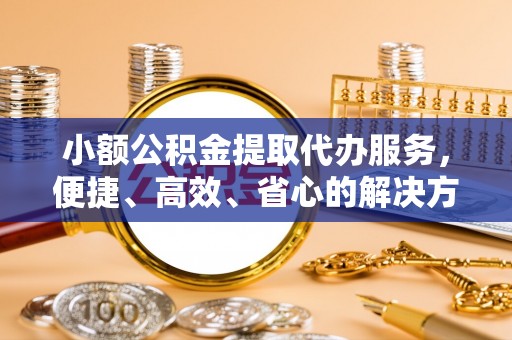 蜀山小额公积金提取代办服务，便捷、高效、省心的解决方案