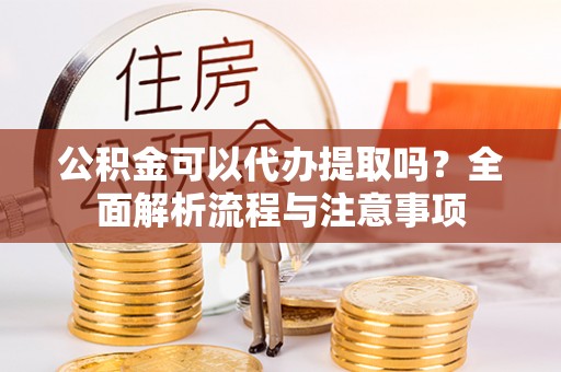蜀山公积金可以代办提取吗？全面解析流程与注意事项