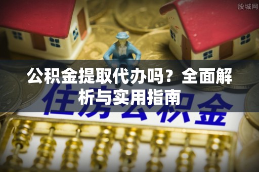 蜀山公积金提取代办吗？全面解析与实用指南