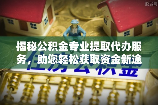 蜀山揭秘公积金专业提取代办服务，助您轻松获取资金新途径