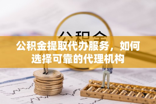 蜀山公积金提取代办服务，如何选择可靠的代理机构