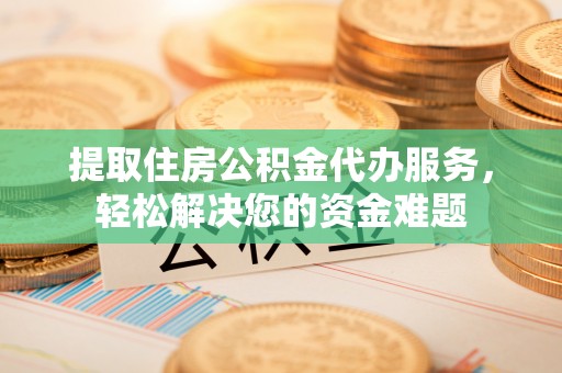 蜀山提取住房公积金代办服务，轻松解决您的资金难题