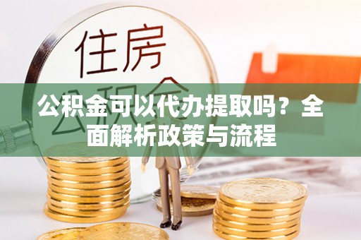 蜀山公积金可以代办提取吗？全面解析政策与流程