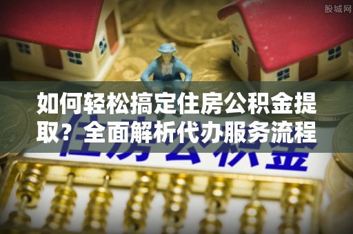 蜀山如何轻松搞定住房公积金提取？全面解析代办服务流程与优势