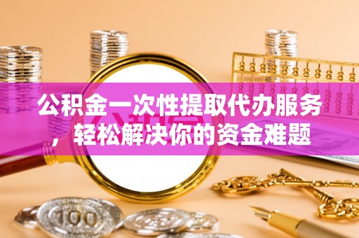 蜀山公积金一次性提取代办服务，轻松解决你的资金难题