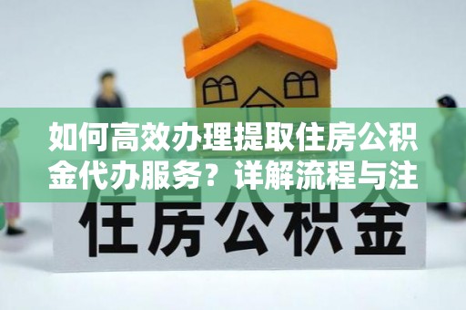 蜀山如何高效办理提取住房公积金代办服务？详解流程与注意事项