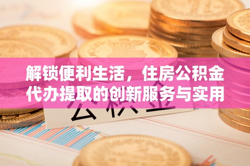 蜀山解锁便利生活，住房公积金代办提取的创新服务与实用指南