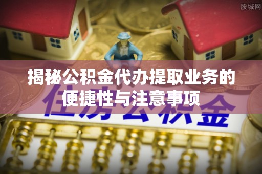 蜀山揭秘公积金代办提取业务的便捷性与注意事项