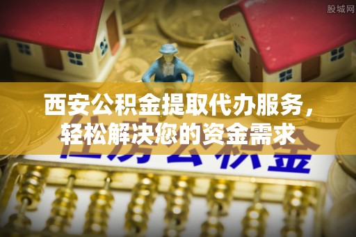 蜀山西安公积金提取代办服务，轻松解决您的资金需求