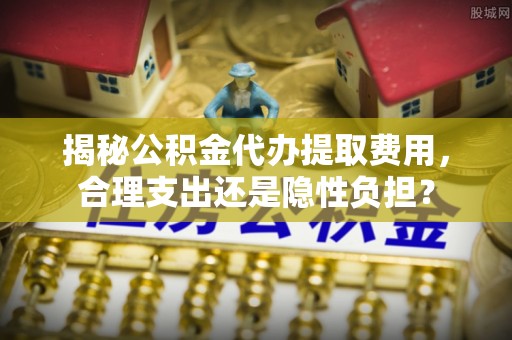 蜀山揭秘公积金代办提取费用，合理支出还是隐性负担？