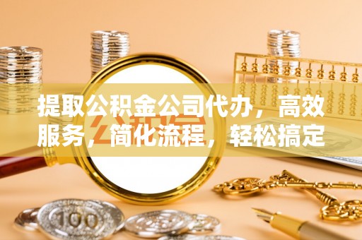 蜀山提取公积金公司代办，高效服务，简化流程，轻松搞定资金难题