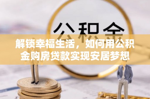 蜀山解锁幸福生活，如何用公积金购房贷款实现安居梦想