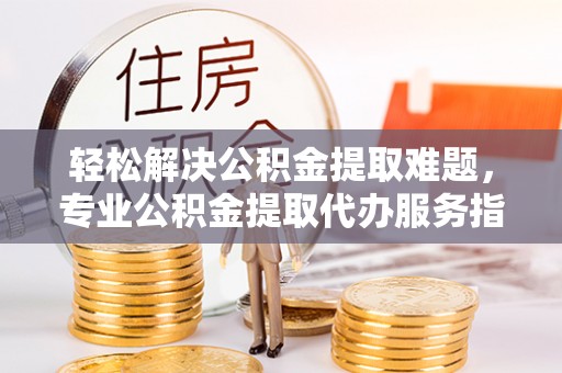 蜀山轻松解决公积金提取难题，专业公积金提取代办服务指南