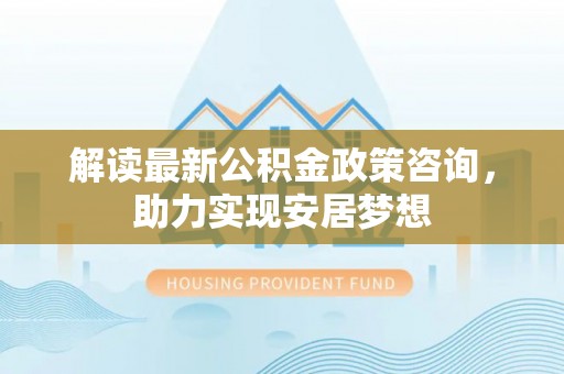 蜀山解读最新公积金政策咨询，助力实现安居梦想