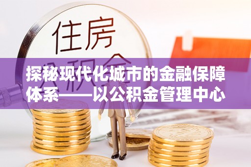 蜀山探秘现代化城市的金融保障体系——以公积金管理中心为核心的民生服务