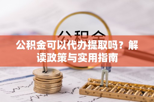 蜀山公积金可以代办提取吗？解读政策与实用指南
