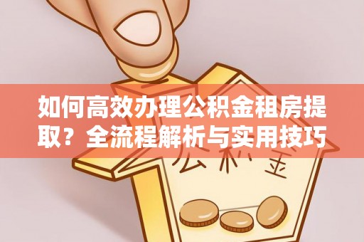 蜀山如何高效办理公积金租房提取？全流程解析与实用技巧