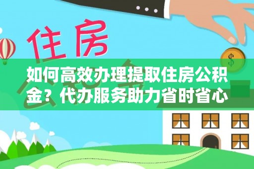 蜀山如何高效办理提取住房公积金？代办服务助力省时省心