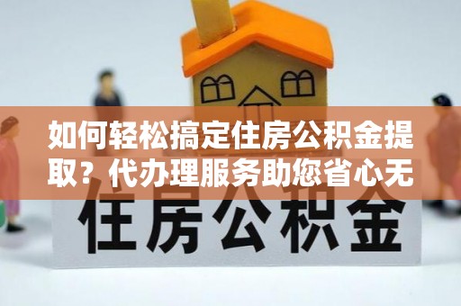 蜀山如何轻松搞定住房公积金提取？代办理服务助您省心无忧