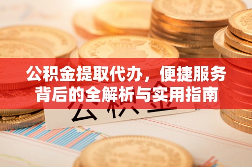 蜀山公积金提取代办，便捷服务背后的全解析与实用指南