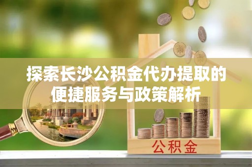 蜀山探索长沙公积金代办提取的便捷服务与政策解析