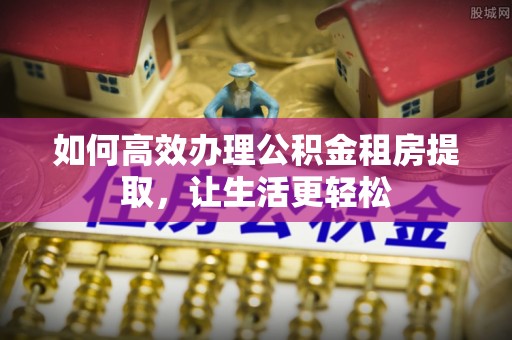 蜀山如何高效办理公积金租房提取，让生活更轻松