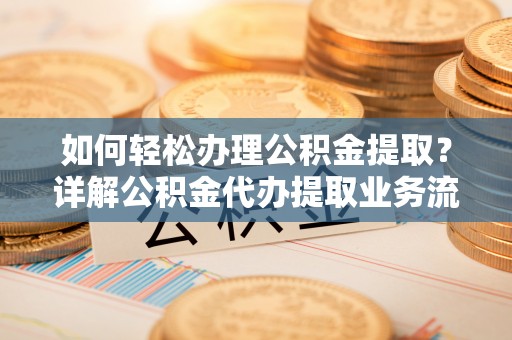 蜀山如何轻松办理公积金提取？详解公积金代办提取业务流程与优势