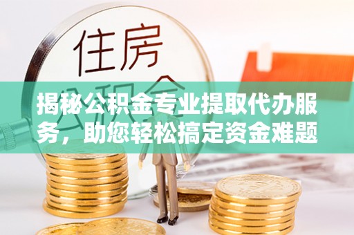 蜀山揭秘公积金专业提取代办服务，助您轻松搞定资金难题